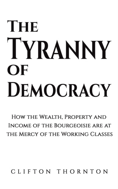 Thornton Clifton - The Tyranny Of Democracy How The Wealth Property And Income Of The Bourgeoisie Are At The Mercy Of The Working Classes - Paperback