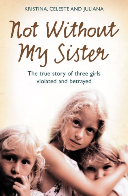 Not Without My Sister The True Story Of Three Girls Violated And Betrayed By Those They Trusted