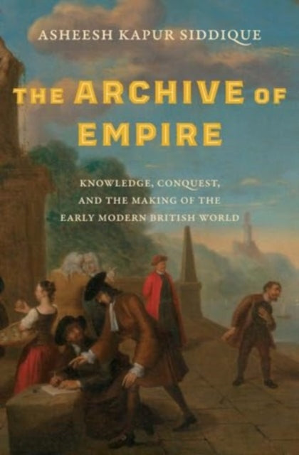 Siddique Asheesh Kapur - The Archive Of Empire Knowledge Conquest And The Making Of The Early Modern British World - Hardcover