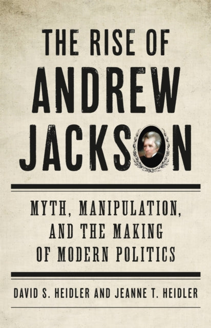 The Rise Of Andrew Jackson Myth Manipulation And The Making Of Modern Politics