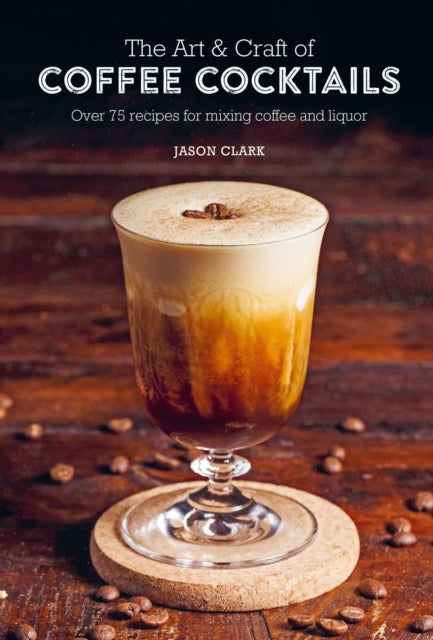 The Art & Craft Of Coffee Cocktails Over 75 Recipes For Mixing Coffee And Liquor